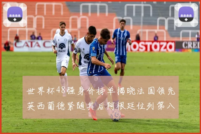 世界杯48强身价榜单揭晓法国领先英西葡德紧随其后阿根廷位列第八