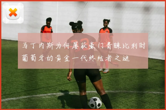 马丁内斯为何屡获豪门青睐比利时葡萄牙的黄金一代终结者之谜