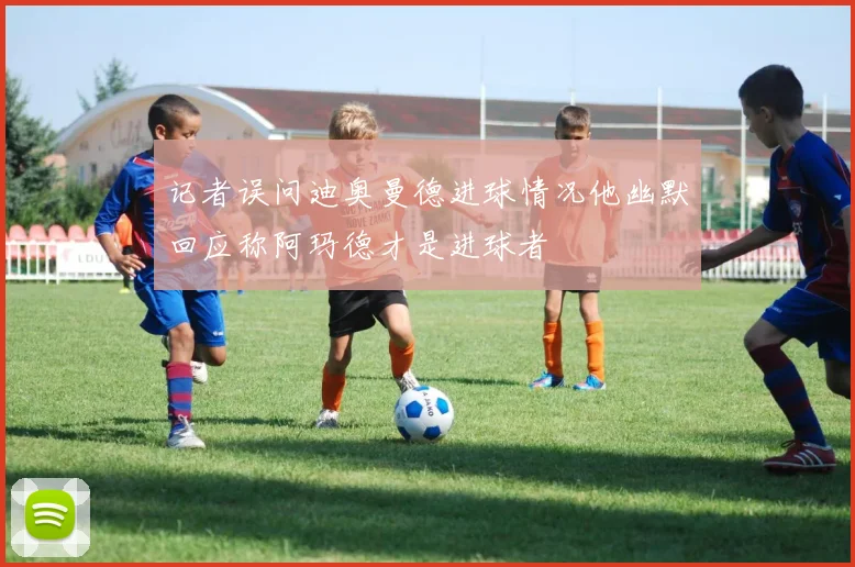 记者误问迪奥曼德进球情况他幽默回应称阿玛德才是进球者