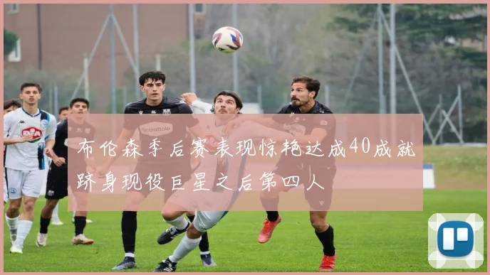 布伦森季后赛表现惊艳达成40成就跻身现役巨星之后第四人