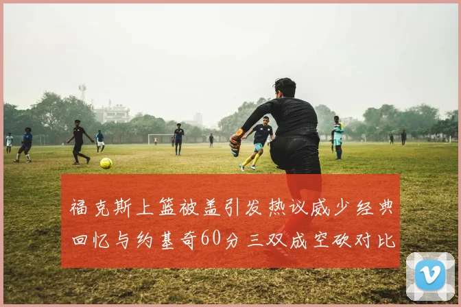 福克斯上篮被盖引发热议威少经典回忆与约基奇60分三双成空砍对比