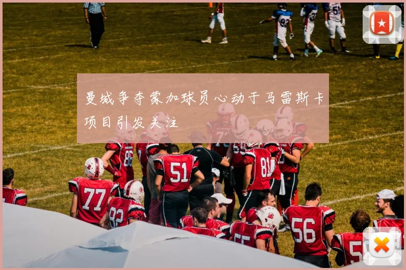 曼城争夺蒙加球员心动于马雷斯卡项目引发关注