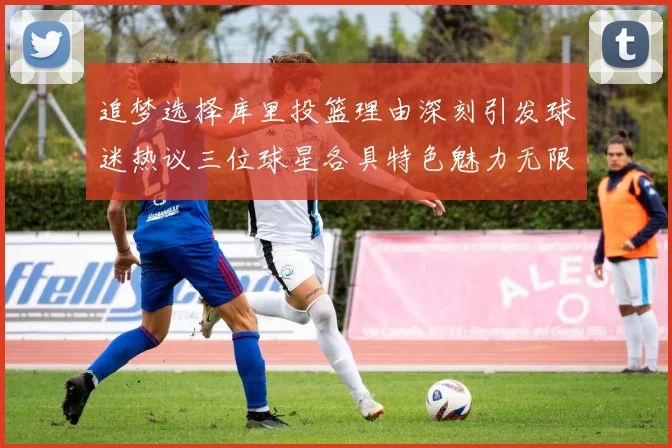 追梦选择库里投篮理由深刻引发球迷热议三位球星各具特色魅力无限
