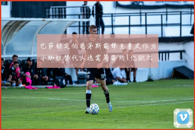 巴萨锁定伯恩茅斯前锋克鲁皮作为小蜘蛛替代人选需筹备约1亿欧元