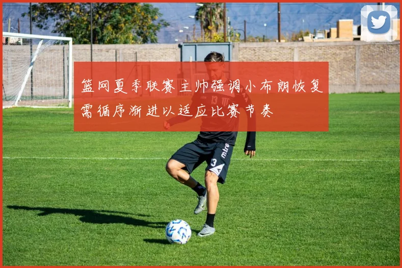 篮网夏季联赛主帅强调小布朗恢复需循序渐进以适应比赛节奏