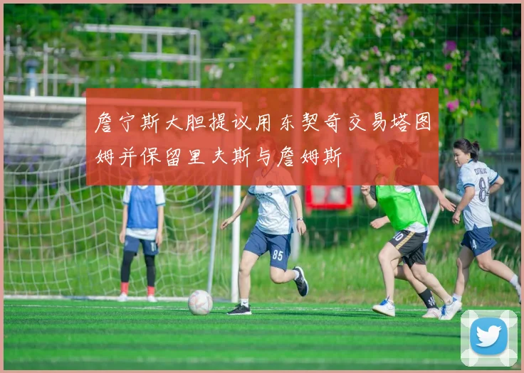 詹宁斯大胆提议用东契奇交易塔图姆并保留里夫斯与詹姆斯
