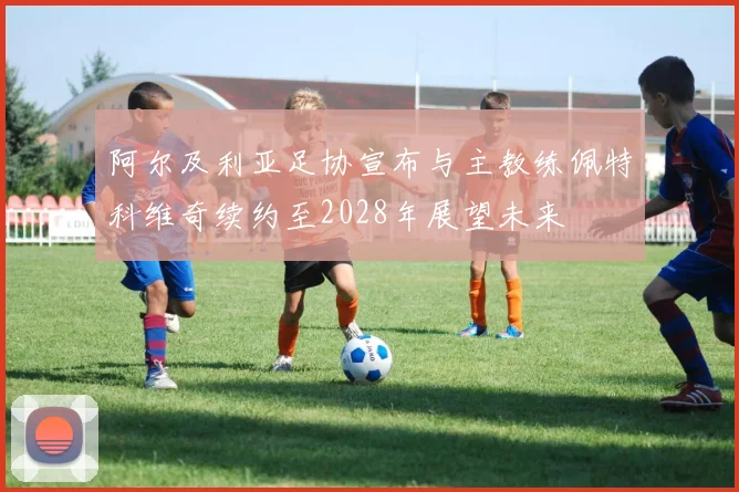 阿尔及利亚足协宣布与主教练佩特科维奇续约至2028年展望未来