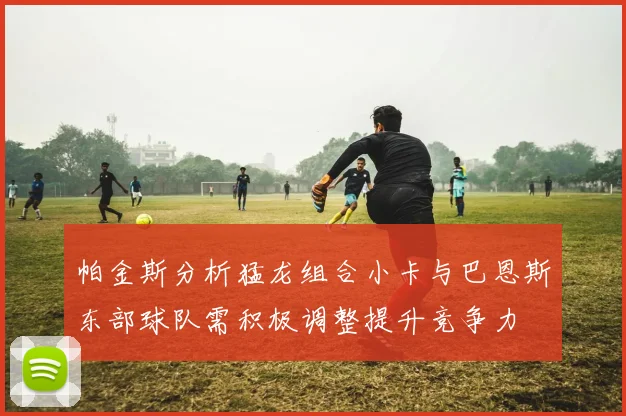 帕金斯分析猛龙组合小卡与巴恩斯东部球队需积极调整提升竞争力