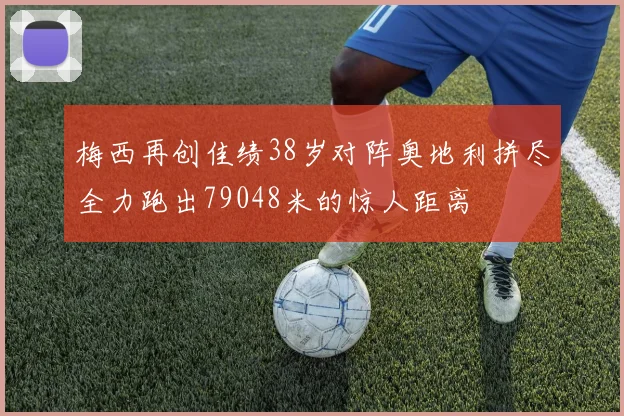 梅西再创佳绩38岁对阵奥地利拼尽全力跑出79048米的惊人距离