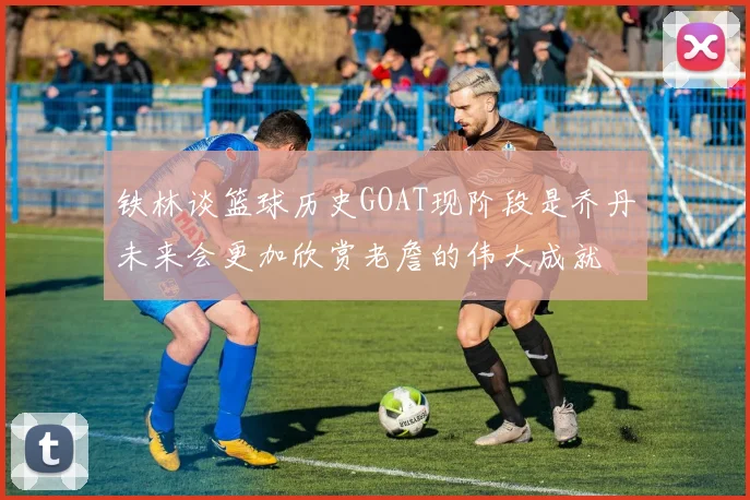铁林谈篮球历史GOAT现阶段是乔丹未来会更加欣赏老詹的伟大成就