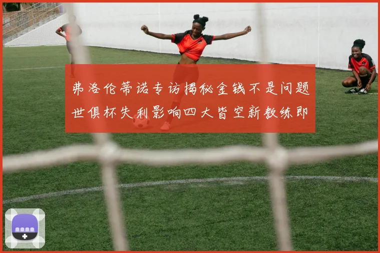 弗洛伦蒂诺专访揭秘金钱不是问题世俱杯失利影响四大皆空新教练即将到来