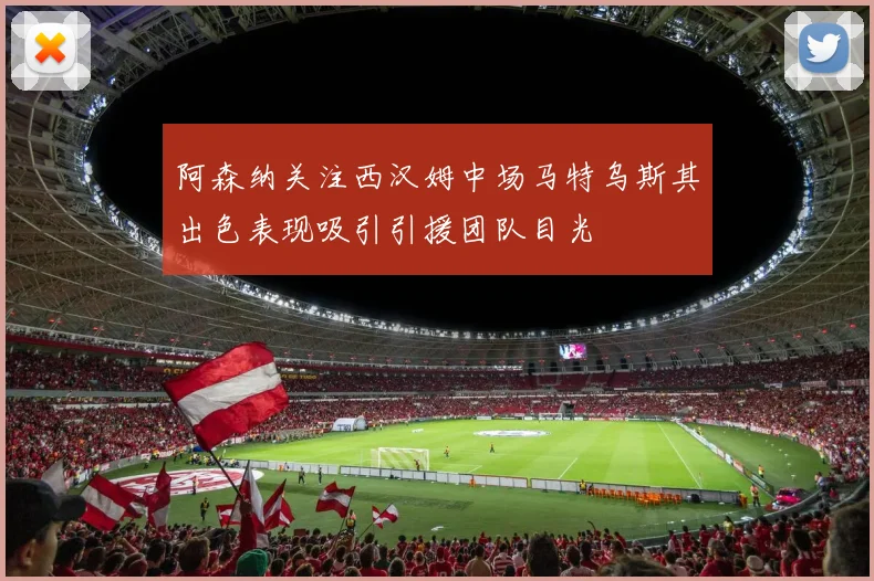 阿森纳关注西汉姆中场马特乌斯其出色表现吸引引援团队目光