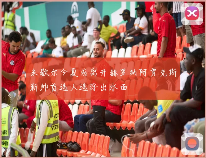 米歇尔今夏或离开赫罗纳阿贾克斯新帅首选人选浮出水面