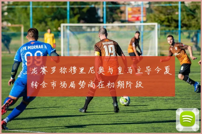 龙赛罗称穆里尼奥与皇马主导今夏转会市场局势尚在初期阶段