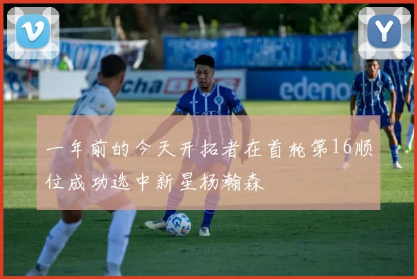 一年前的今天开拓者在首轮第16顺位成功选中新星杨瀚森