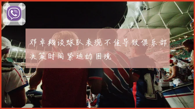 邓卓翔谈球队表现不佳导致俱乐部决策时间紧迫的困境