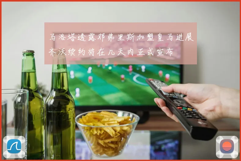 马洛塔透露邓弗里斯加盟皇马进展齐沃续约将在几天内正式宣布