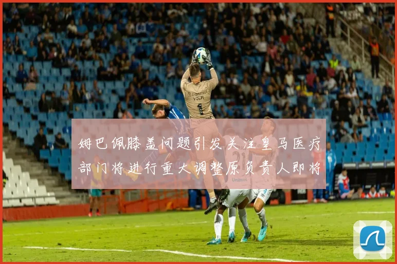 姆巴佩膝盖问题引发关注皇马医疗部门将进行重大调整原负责人即将离任