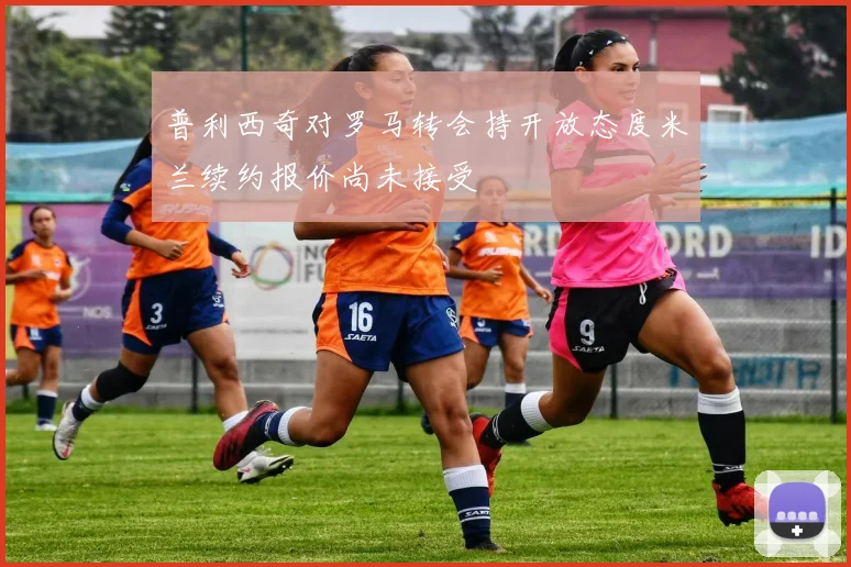 普利西奇对罗马转会持开放态度米兰续约报价尚未接受