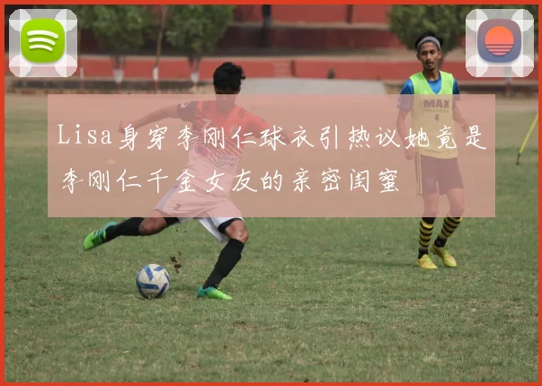 Lisa身穿李刚仁球衣引热议她竟是李刚仁千金女友的亲密闺蜜