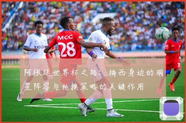 阿根廷世界杯之路：梅西身边的明星阵容与轮换策略的关键作用